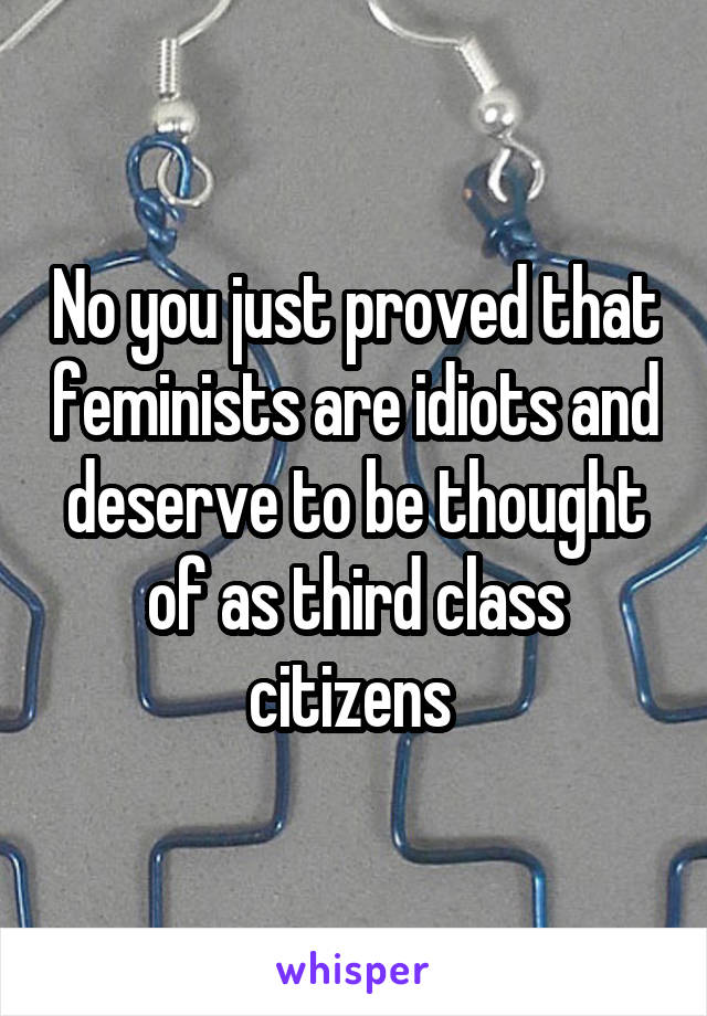 No you just proved that feminists are idiots and deserve to be thought of as third class citizens 