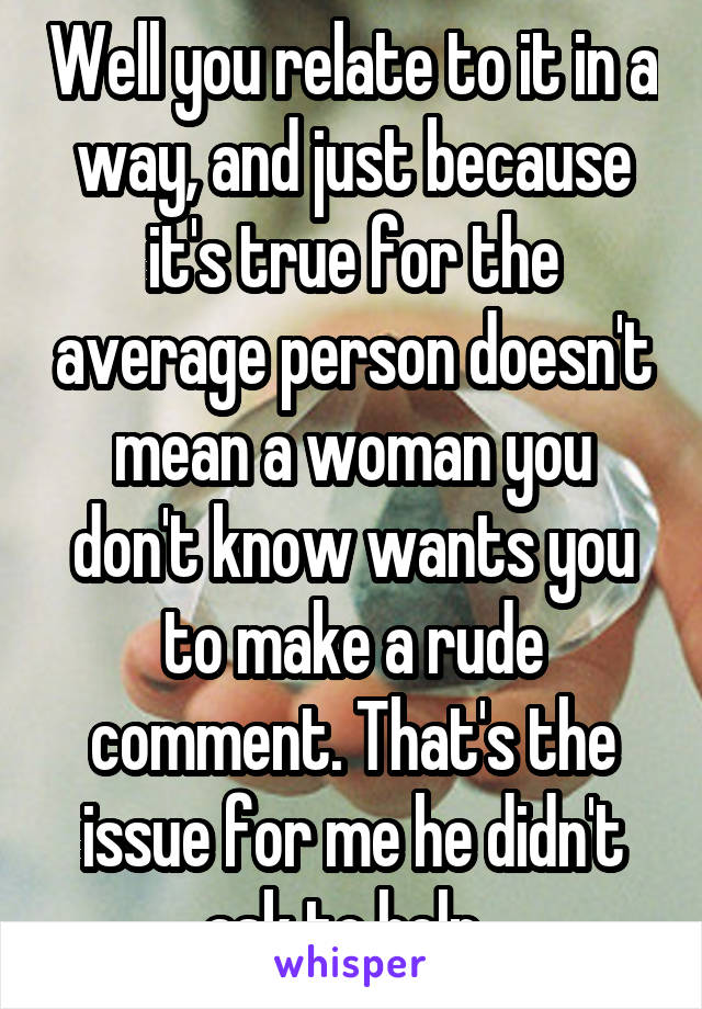 Well you relate to it in a way, and just because it's true for the average person doesn't mean a woman you don't know wants you to make a rude comment. That's the issue for me he didn't ask to help. 