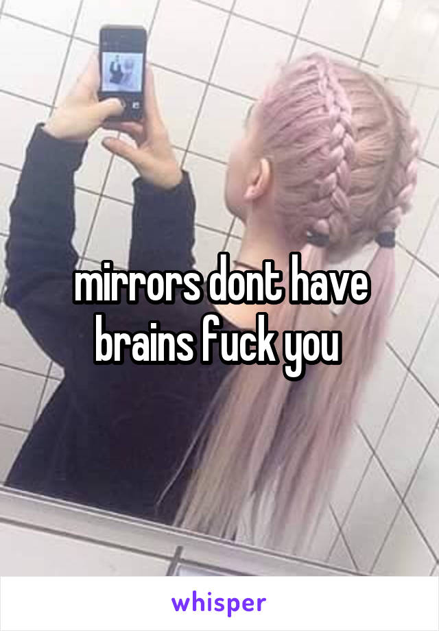 mirrors dont have brains fuck you 