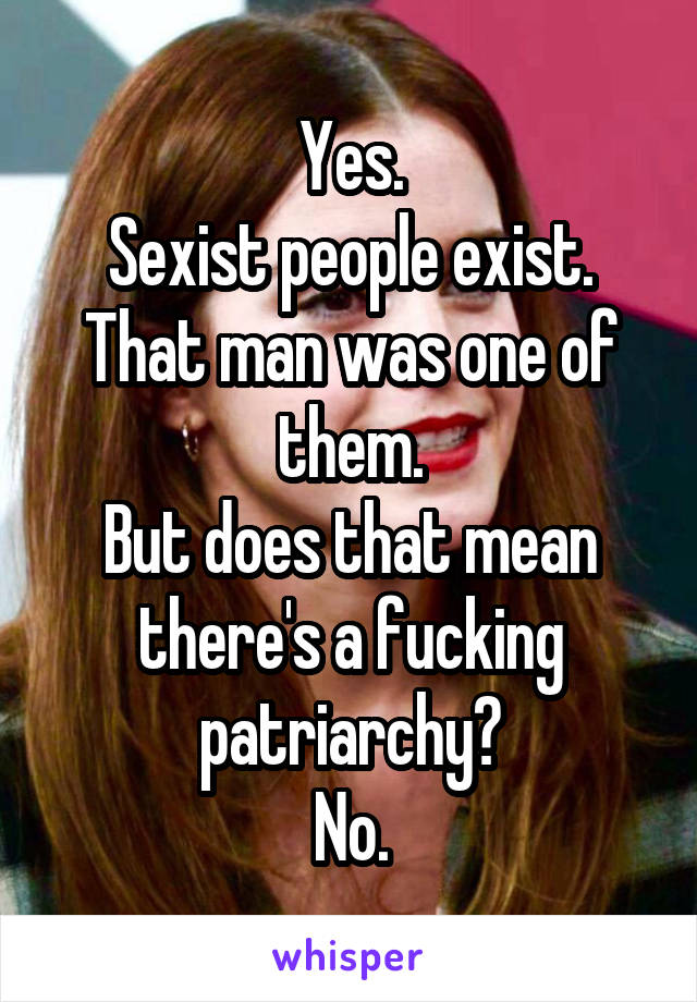 Yes.
Sexist people exist.
That man was one of them.
But does that mean there's a fucking patriarchy?
No.