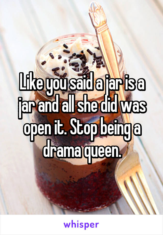 Like you said a jar is a jar and all she did was open it. Stop being a drama queen.