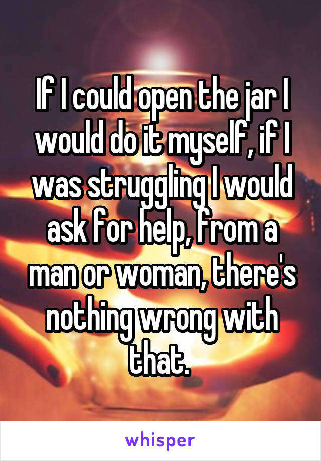 If I could open the jar I would do it myself, if I was struggling I would ask for help, from a man or woman, there's nothing wrong with that. 