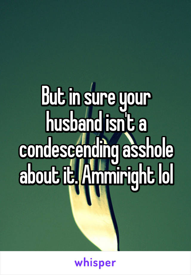 But in sure your husband isn't a condescending asshole about it. Ammiright lol