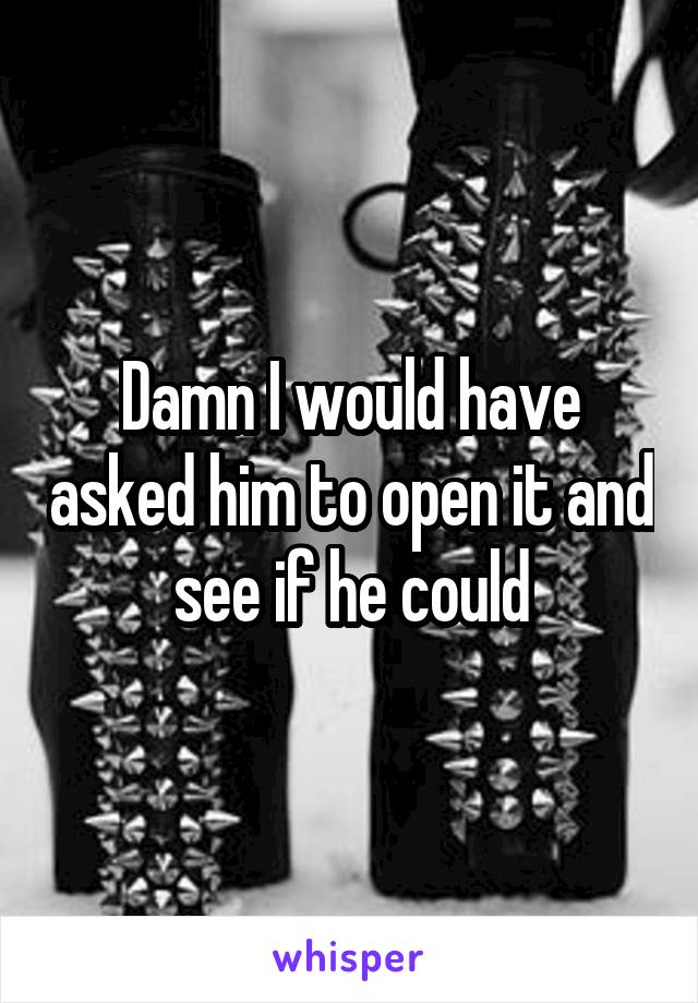 Damn I would have asked him to open it and see if he could