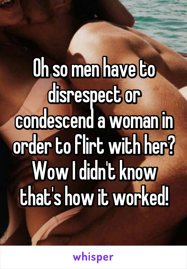 Oh so men have to disrespect or condescend a woman in order to flirt with her? Wow I didn't know that's how it worked!