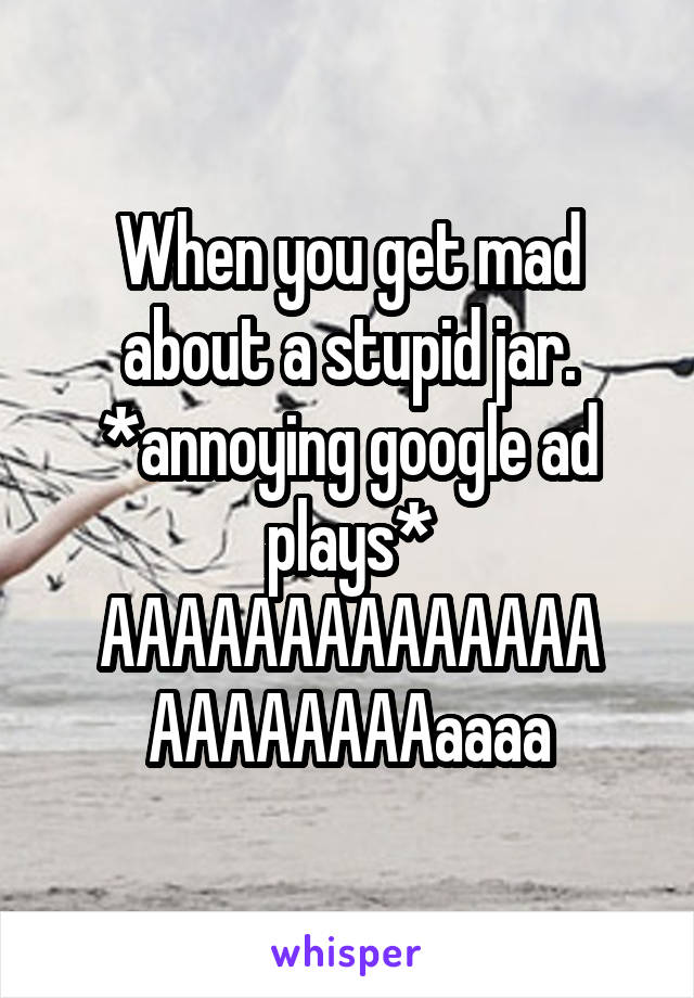 When you get mad about a stupid jar. *annoying google ad plays* AAAAAAAAAAAAAA AAAAAAAAaaaa