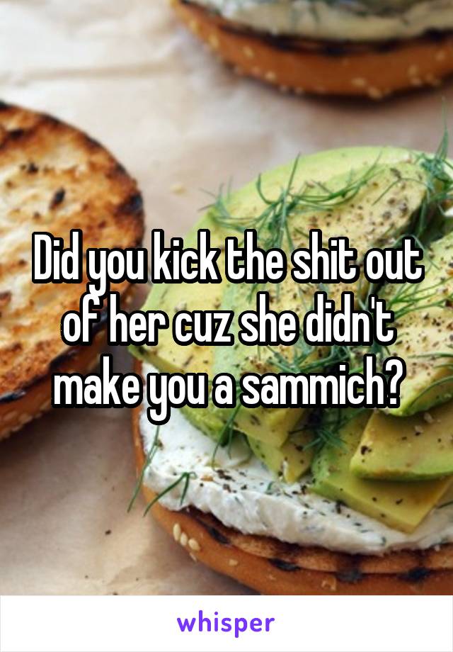 Did you kick the shit out of her cuz she didn't make you a sammich?