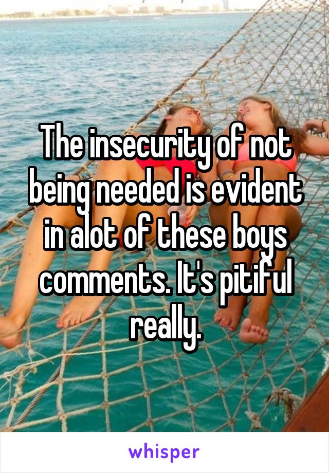 The insecurity of not being needed is evident in alot of these boys comments. It's pitiful really.