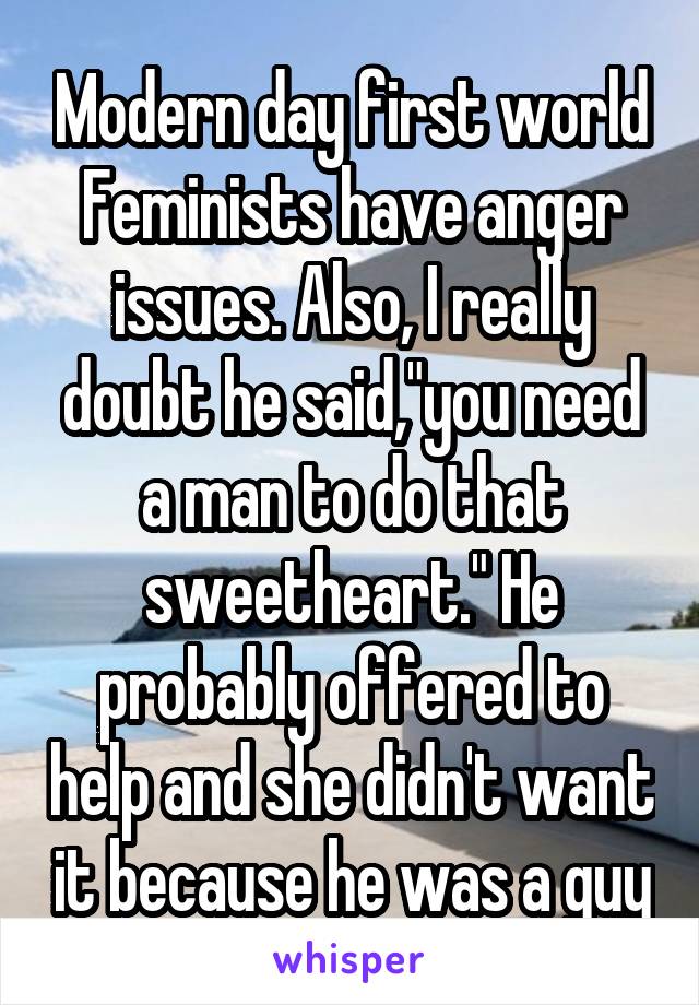 Modern day first world Feminists have anger issues. Also, I really doubt he said,"you need a man to do that sweetheart." He probably offered to help and she didn't want it because he was a guy