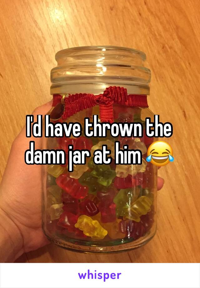 I'd have thrown the damn jar at him 😂