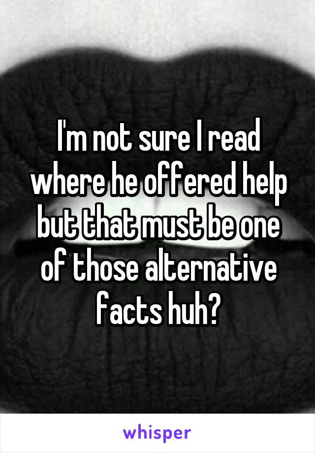 I'm not sure I read where he offered help but that must be one of those alternative facts huh?