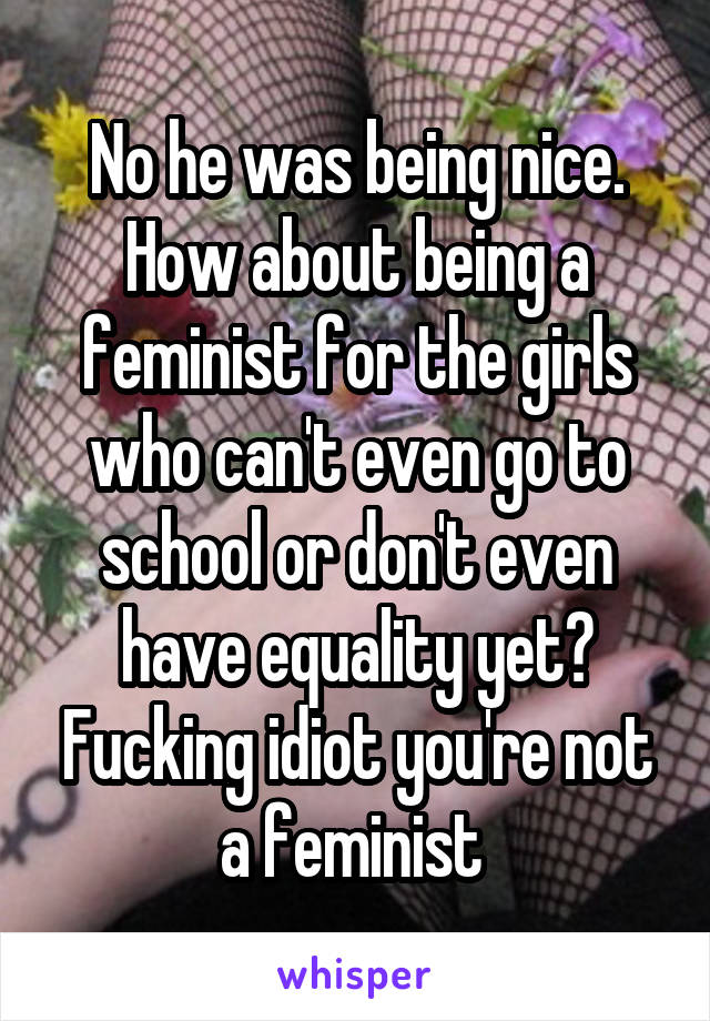 No he was being nice. How about being a feminist for the girls who can't even go to school or don't even have equality yet? Fucking idiot you're not a feminist 