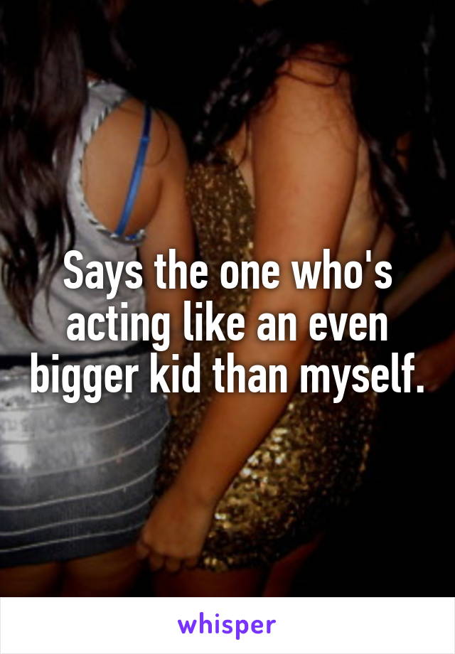 Says the one who's acting like an even bigger kid than myself.