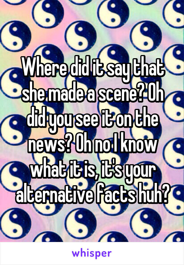 Where did it say that she made a scene? Oh did you see it on the news? Oh no I know what it is, it's your alternative facts huh?