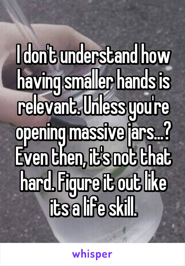 I don't understand how having smaller hands is relevant. Unless you're opening massive jars...? Even then, it's not that hard. Figure it out like its a life skill.