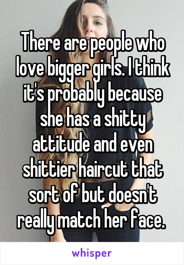 There are people who love bigger girls. I think it's probably because she has a shitty attitude and even shittier haircut that sort of but doesn't really match her face. 