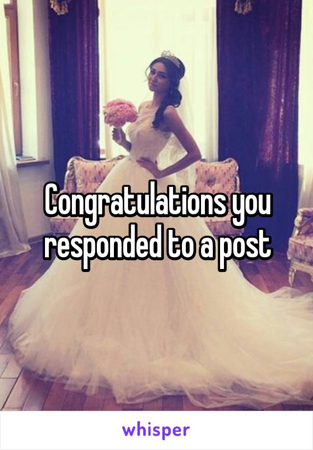 Congratulations you responded to a post