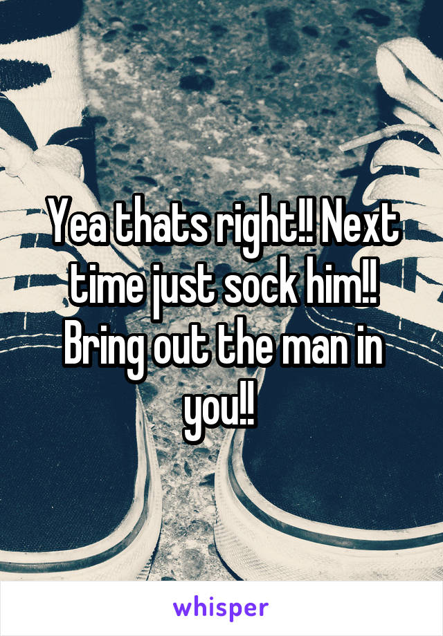 Yea thats right!! Next time just sock him!! Bring out the man in you!! 