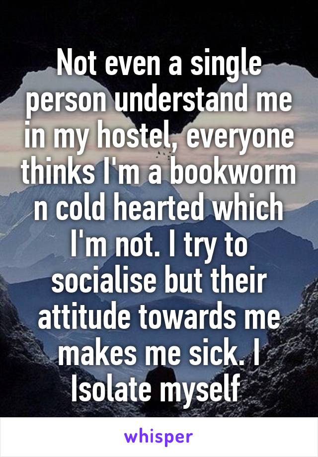 Not even a single person understand me in my hostel, everyone thinks I'm a bookworm n cold hearted which I'm not. I try to socialise but their attitude towards me makes me sick. I
Isolate myself 