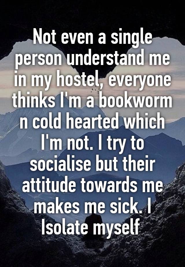 Not even a single person understand me in my hostel, everyone thinks I'm a bookworm n cold hearted which I'm not. I try to socialise but their attitude towards me makes me sick. I
Isolate myself 