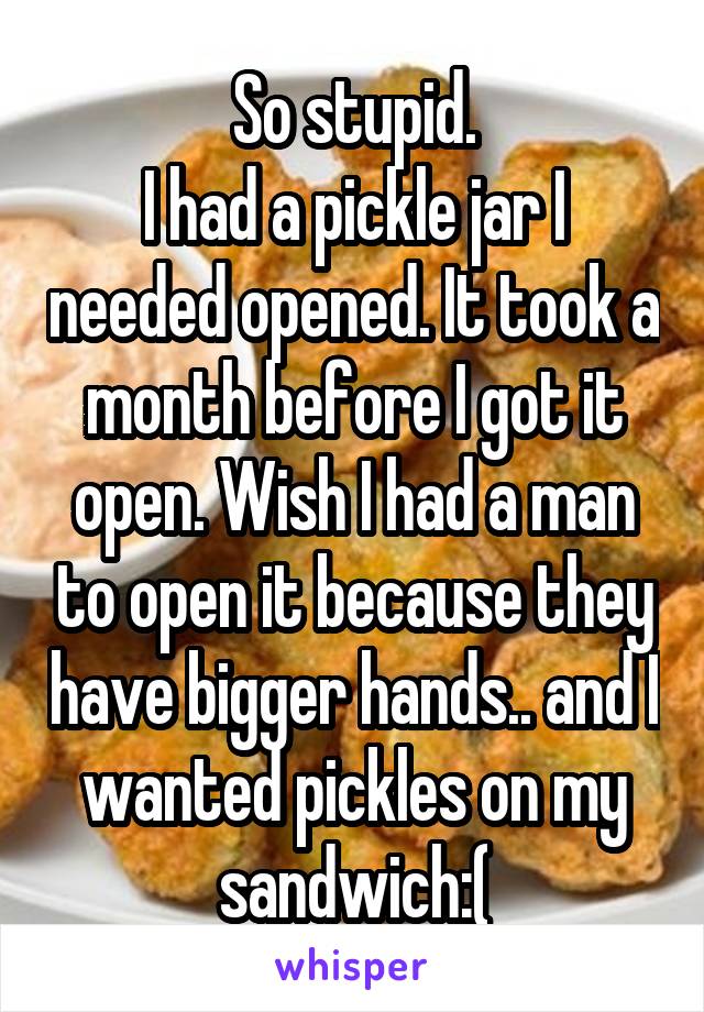 So stupid.
I had a pickle jar I needed opened. It took a month before I got it open. Wish I had a man to open it because they have bigger hands.. and I wanted pickles on my sandwich:(