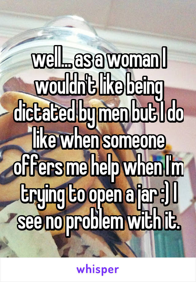 well... as a woman I wouldn't like being dictated by men but I do like when someone offers me help when I'm trying to open a jar :) I see no problem with it.