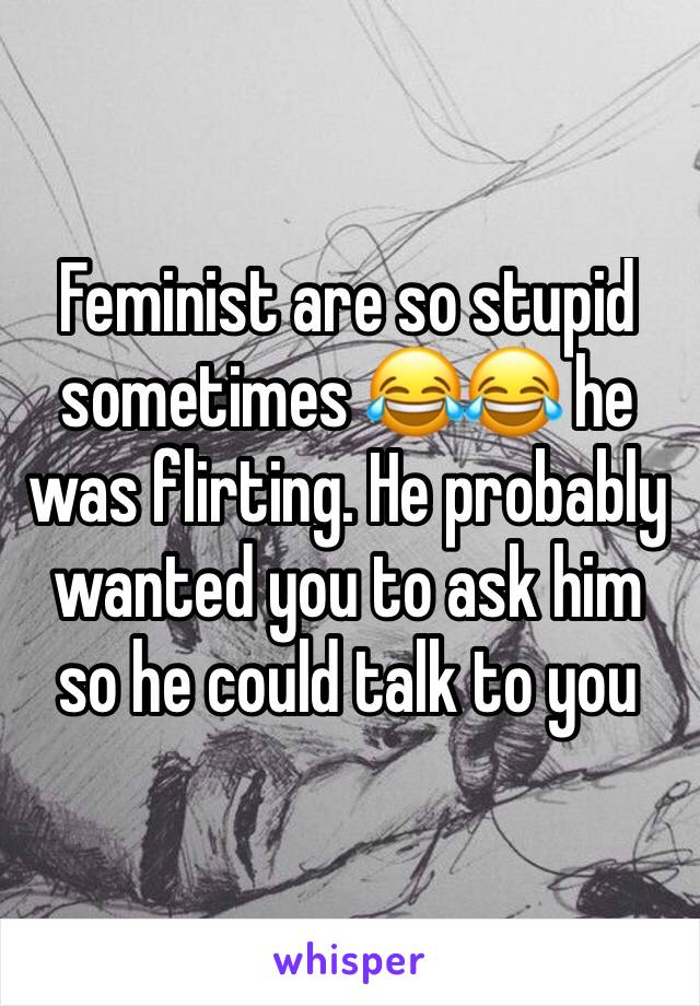 Feminist are so stupid sometimes 😂😂 he was flirting. He probably wanted you to ask him so he could talk to you 