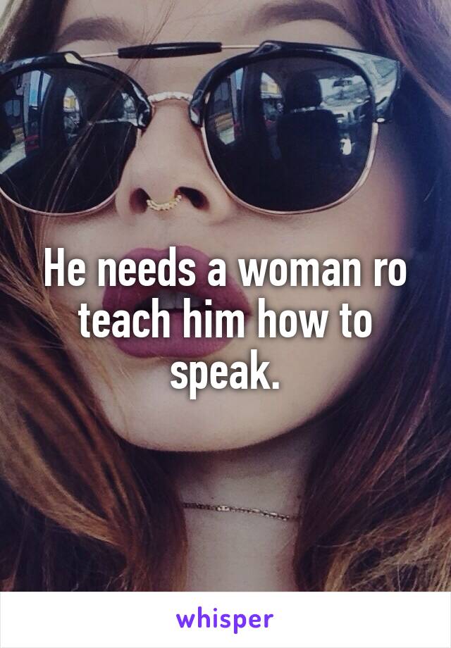 He needs a woman ro teach him how to speak.