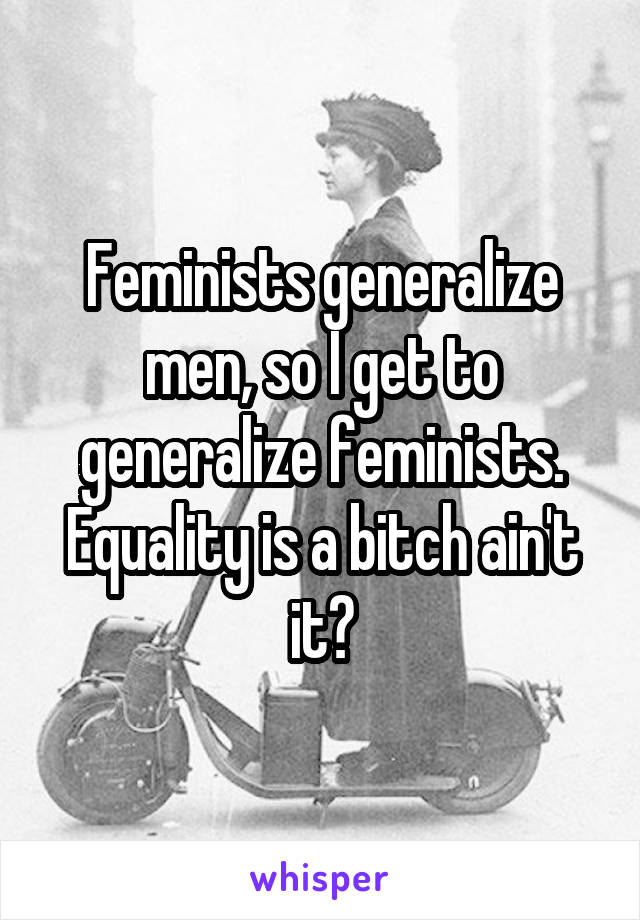 Feminists generalize men, so I get to generalize feminists. Equality is a bitch ain't it?