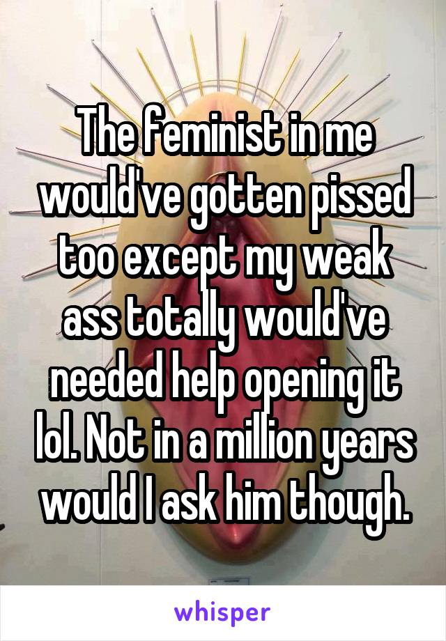 The feminist in me would've gotten pissed too except my weak ass totally would've needed help opening it lol. Not in a million years would I ask him though.