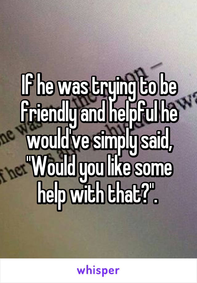 If he was trying to be friendly and helpful he would've simply said, "Would you like some help with that?". 