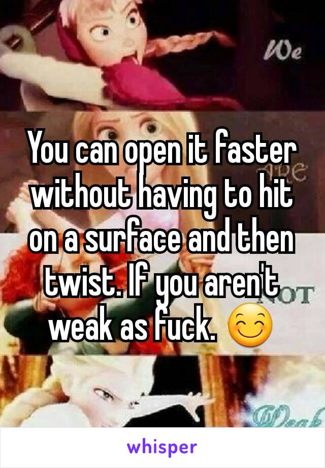 You can open it faster without having to hit on a surface and then twist. If you aren't weak as fuck. 😊