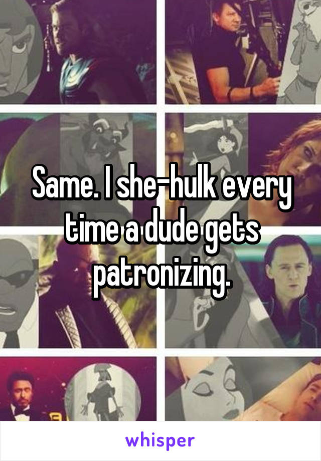 Same. I she-hulk every time a dude gets patronizing.