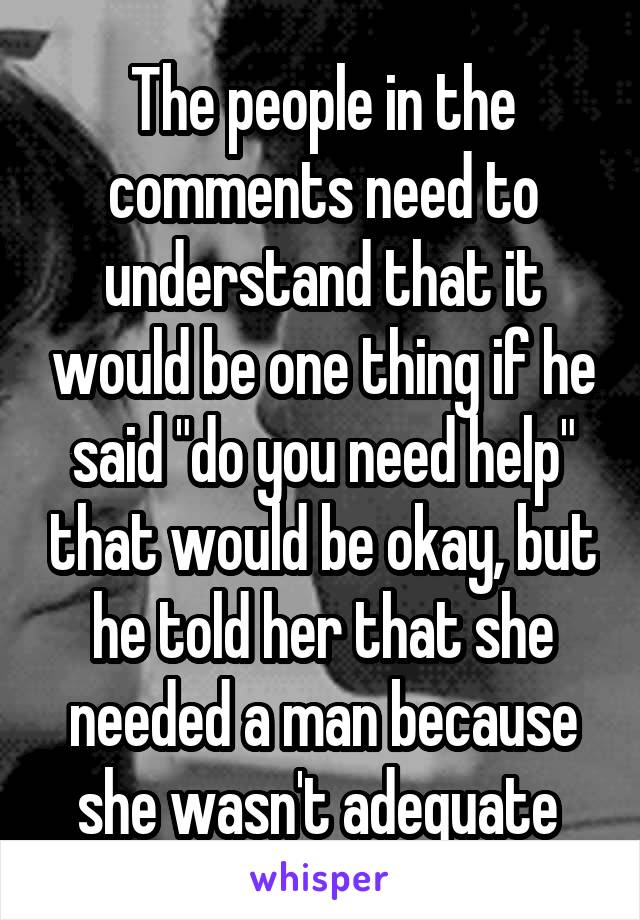 The people in the comments need to understand that it would be one thing if he said "do you need help" that would be okay, but he told her that she needed a man because she wasn't adequate 