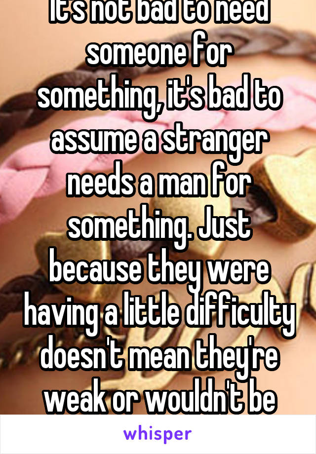 It's not bad to need someone for something, it's bad to assume a stranger needs a man for something. Just because they were having a little difficulty doesn't mean they're weak or wouldn't be able to