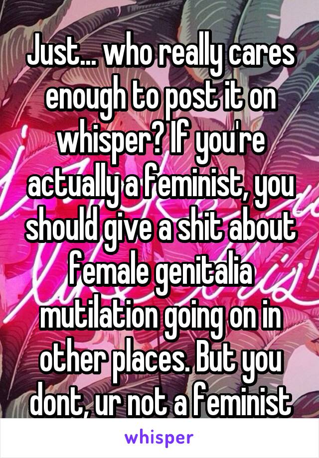 Just... who really cares enough to post it on whisper? If you're actually a feminist, you should give a shit about female genitalia mutilation going on in other places. But you dont, ur not a feminist