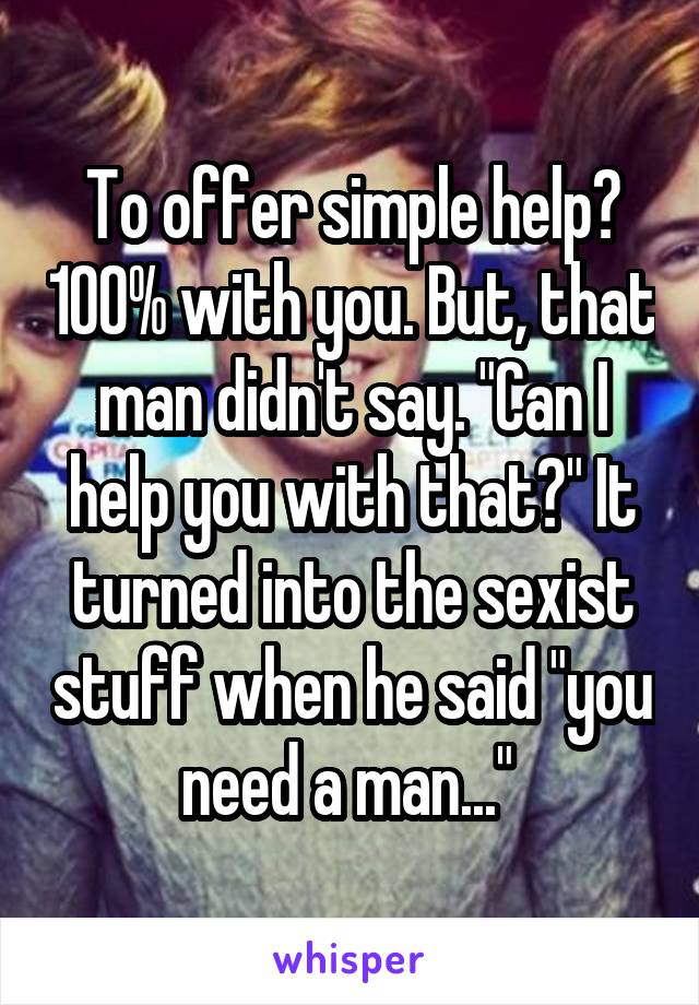 To offer simple help? 100% with you. But, that man didn't say. "Can I help you with that?" It turned into the sexist stuff when he said "you need a man..." 