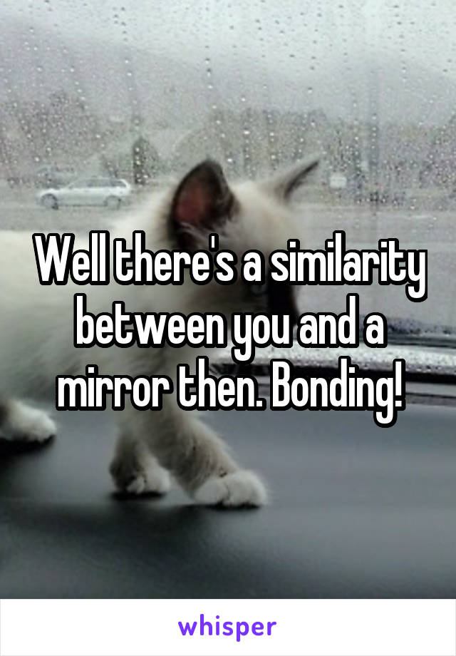 Well there's a similarity between you and a mirror then. Bonding!