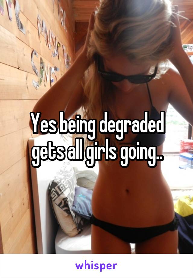 Yes being degraded gets all girls going..