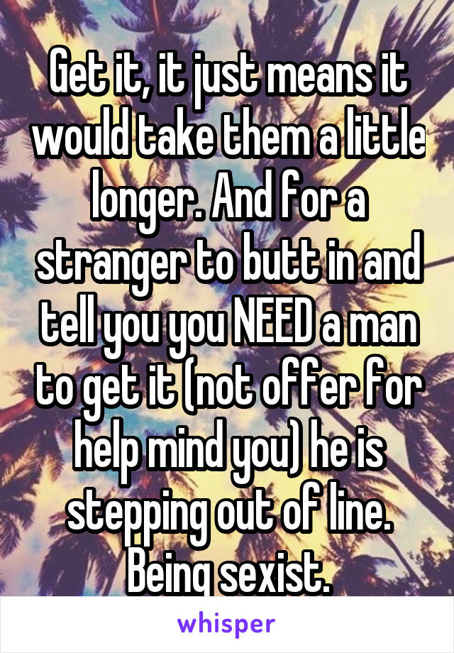 Get it, it just means it would take them a little longer. And for a stranger to butt in and tell you you NEED a man to get it (not offer for help mind you) he is stepping out of line. Being sexist.