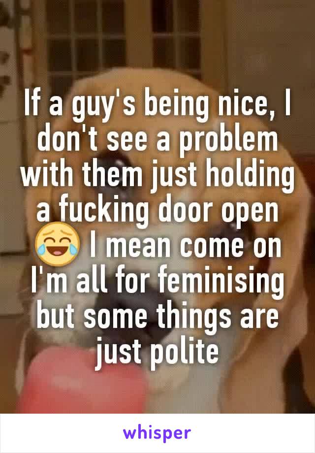 If a guy's being nice, I don't see a problem with them just holding a fucking door open 😂 I mean come on I'm all for feminising but some things are just polite