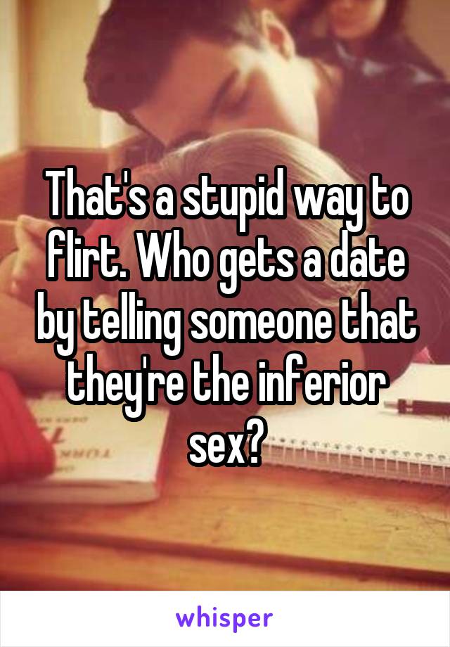 That's a stupid way to flirt. Who gets a date by telling someone that they're the inferior sex?