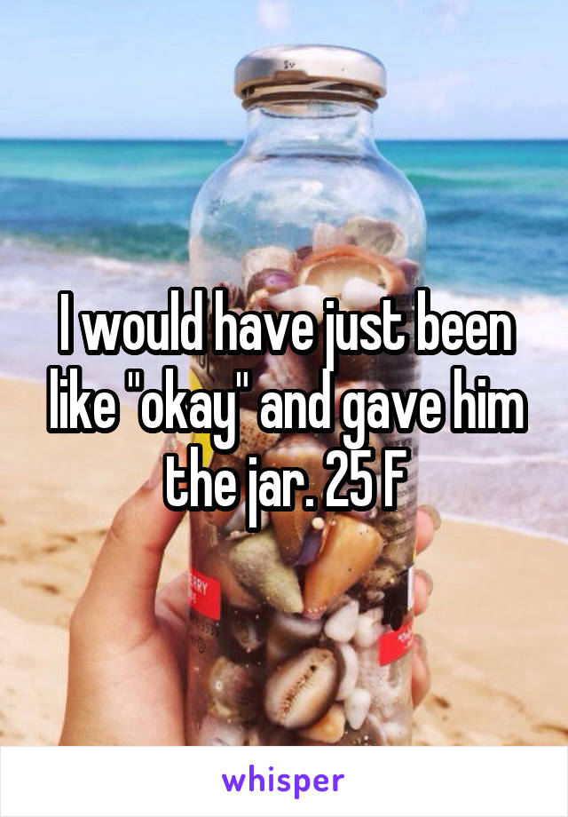 I would have just been like "okay" and gave him the jar. 25 F