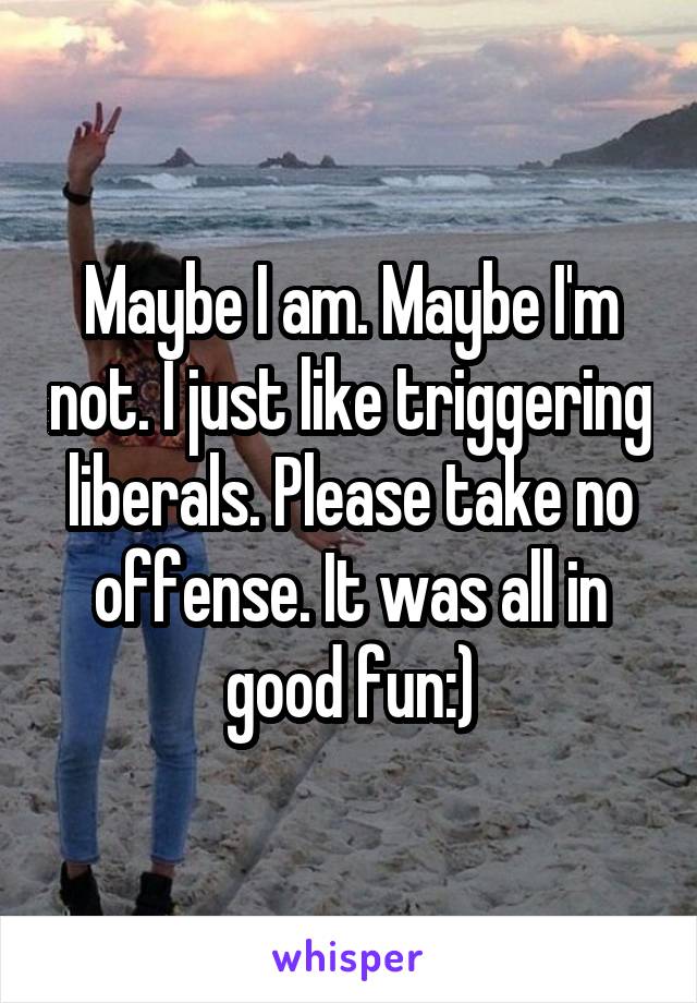 Maybe I am. Maybe I'm not. I just like triggering liberals. Please take no offense. It was all in good fun:)