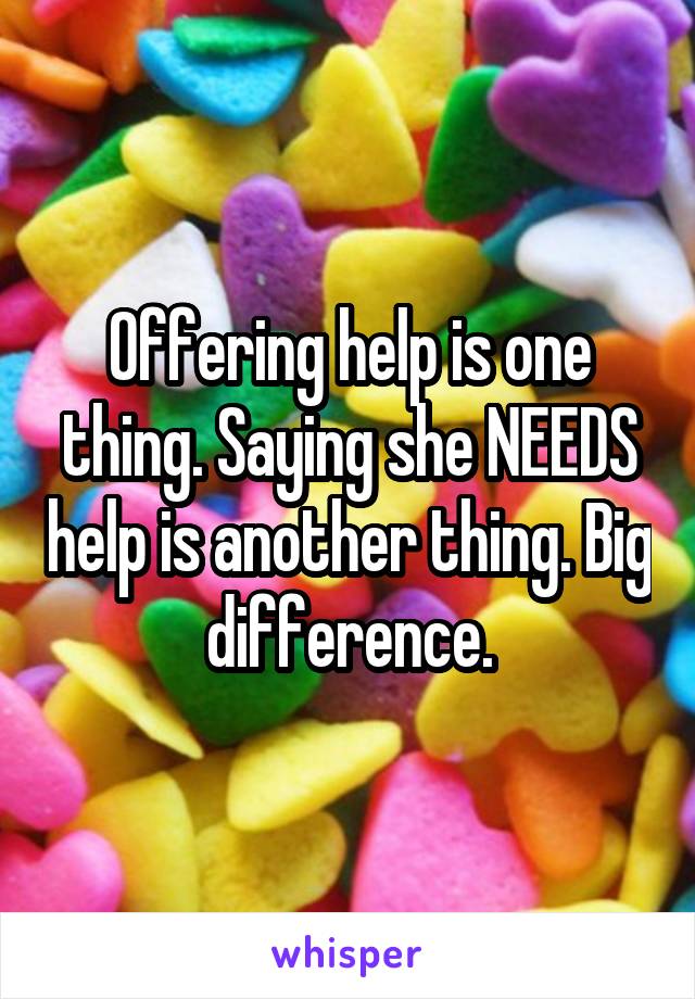 Offering help is one thing. Saying she NEEDS help is another thing. Big difference.