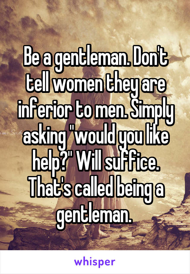 Be a gentleman. Don't tell women they are inferior to men. Simply asking "would you like help?" Will suffice. That's called being a gentleman. 