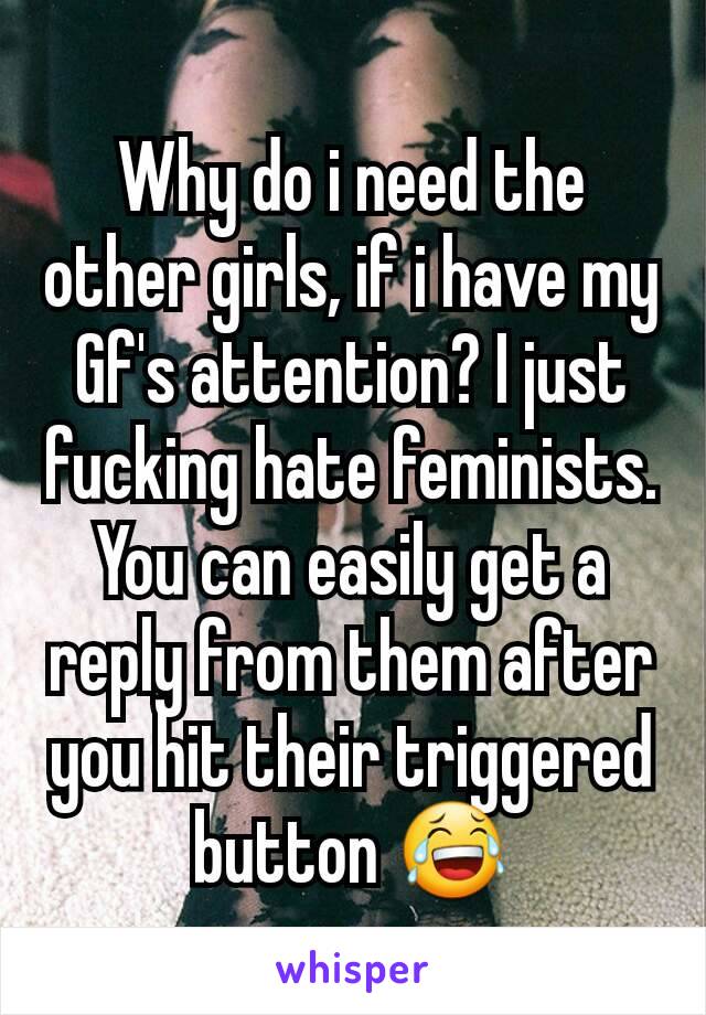 Why do i need the other girls, if i have my Gf's attention? I just fucking hate feminists. You can easily get a reply from them after you hit their triggered button 😂