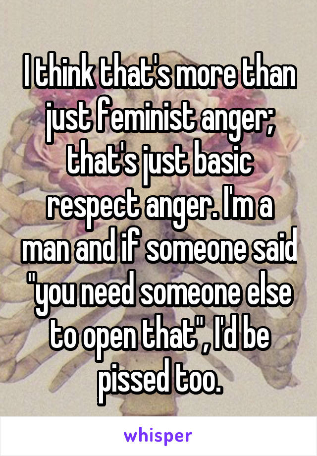 I think that's more than just feminist anger; that's just basic respect anger. I'm a man and if someone said "you need someone else to open that", I'd be pissed too.