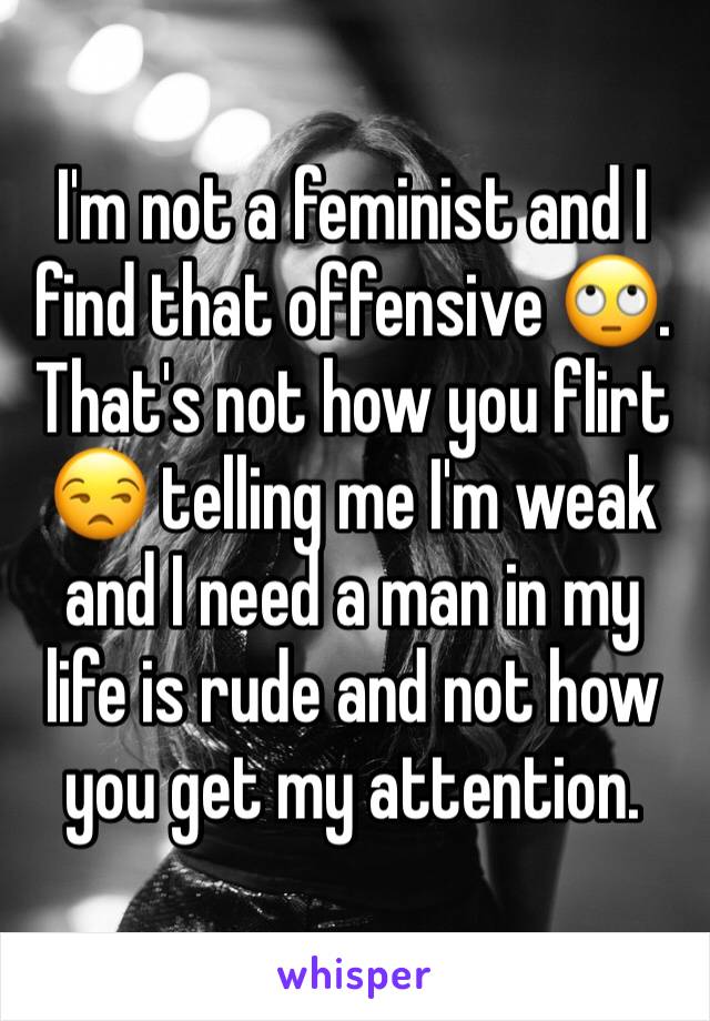 I'm not a feminist and I find that offensive 🙄. That's not how you flirt 😒 telling me I'm weak and I need a man in my life is rude and not how you get my attention. 