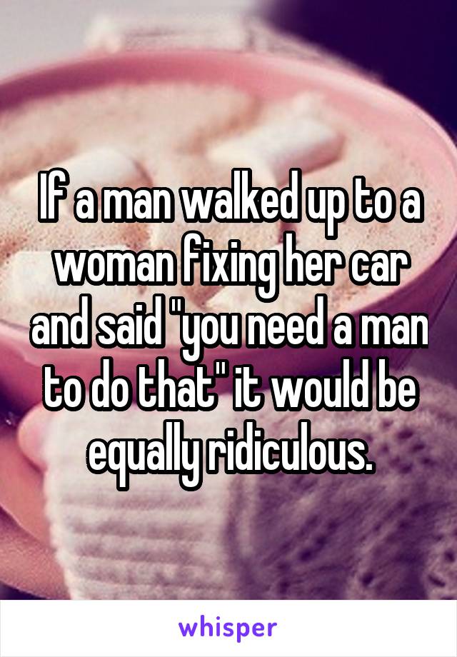 If a man walked up to a woman fixing her car and said "you need a man to do that" it would be equally ridiculous.